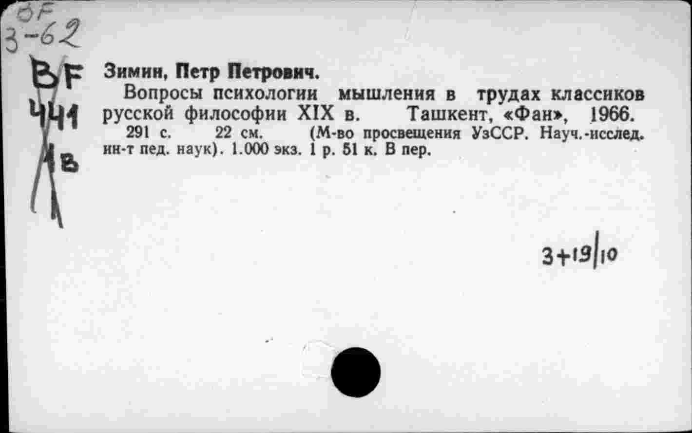 ﻿Зимин, Петр Петрович.
Вопросы психологии мышления в трудах классиков русской философии XIX в. Ташкент, «Фан», 1966.
291 с. 22 см. (М-во просвещения УзССР. Науч.-исслед. ин-т пед. наук). 1.000 экз. 1 р. 51 к. В пер.
3+'з|ю